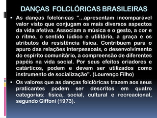 DANÇAS FOLCLÓRICAS BRASILEIRAS
 As danças folclóricas “...apresentam incomparável
  valor visto que conjugam os mais diversos aspectos
  da vida afetiva. Associam a música e o gesto, a cor e
  o ritmo, o sentido lúdico e utilitário, a graça e os
  atributos da resistência física. Contribuem para o
  apuro das relações interpessoais, o desenvolvimento
  do espírito comunitário, a compreensão de diferentes
  papéis na vida social. Por seus efeitos criadores e
  catárticos, podem e devem ser utilizados como
  instrumento de socialização”. (Lourenço Filho)
 Os valores que as danças folclóricas trazem aos seus
  praticantes podem ser descritos em quatro
  categorias: física, social, cultural e recreacional,
  segundo Giffoni (1973).
 