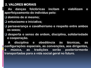 2. VALORES MORAIS
   As danças folclóricas incitam e viabilizam o
aperfeiçoamento do indivíduo pelo:
 domínio de si mesmo;
 entusiasmo e iniciativa;
 perseverança e cavalheirismo e respeito entre ambos
  os sexos;
 desperta o senso de ordem, disciplina, solidariedade
  e cooperação.
   A disciplina e obediência às técnicas, as
configurações espaciais, as convenções, aos dirigentes,
à música, as tradições serão posteriormente
transportadas para a vida social geral no futuro.
 
