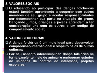 3. VALORES SOCIAIS
 O educando ao participar das danças folclóricas
   estará também aprendendo a cooperar com outros
   membros de seu grupo e aceitar responsabilidades
   por desempenhar sua parte na situação do grupo.
   Dançando juntos, crianças e jovens aprendem a ter
   consideração uns com os outros e um código de
   comportamento social;

4. VALORES CULTURAIS
 A dança folclórica é um meio ideal para desenvolver
   compreensão internacional e respeito pelos de outras
   culturas;
 Por seu aspecto interdisciplinar, dança folclórica se
   torna excelente meio de animar e enriquecer estudos
   de unidades de centros de interesses, projetos
   escolares.
 