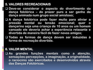 5. VALORES RECREACIONAIS
 Deve-se considerar o aspecto do divertimento da
   dança folclórica – do prazer puro a ser ganho da
   dança animada num grupo social amistoso;
 A dança folclórica pode fazer muito para aliviar a
   pressão mental ou tensão emocional; quer o
   dançarino seja uma criança de 10 anos ou um homem
   cansado ele deveria achar a experiência relaxante e
   divertida de maneira fácil de fazer novos amigos;
 Todas as formas de dança devem ser induzidas à
   forma de recreação divertida.

6. VALOR MENTAL
 As grandes funções mentais como a atenção,
   sensações-percepções, a imaginação, a originalidade,
   o raciocínio são exercitados e desenvolvidos através
   das Danças Folclóricas.
 