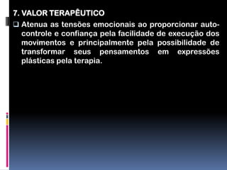 7. VALOR TERAPÊUTICO
 Atenua as tensões emocionais ao proporcionar auto-
   controle e confiança pela facilidade de execução dos
   movimentos e principalmente pela possibilidade de
   transformar seus pensamentos em expressões
   plásticas pela terapia.
 