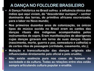 A DANÇA NO FOLCLORE BRASILEIRO
 A Dança Folclórica no Brasil sofreu a influência étnica dos
  índios que aqui viviam, do “descobridor europeu” – senhor
  dominante das terras, do primitivo africano escravizado,
  para o labor no Novo mundo;
 Nos primeiros duzentos anos de colonização, os únicos
  tipos de música ouvida no Brasil eram os cantos das
  danças rituais dos indígenas acompanhados pelos
  instrumentos de sopro. Eram manifestações de aborígenes
  cujas danças giravam em torno de suas danças rituais
  (nascimento, morte, guerra e paz, semeadura e colheita) e
  de certos ritos de passagem (virilidade, casamento, etc.);
 Mutação e transculturação das danças originais são
  influenciadas diretamente pelo oficial e pelo erudito;
 Não existe essência pura nos casos do homem da
  sociedade e da cultura. Todas as relações entre eles estão
  sempre articulando cultura popular e erudita.
 