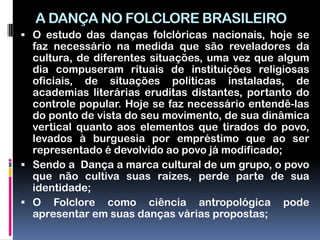 A DANÇA NO FOLCLORE BRASILEIRO
 O estudo das danças folclóricas nacionais, hoje se
  faz necessário na medida que são reveladores da
  cultura, de diferentes situações, uma vez que algum
  dia compuseram rituais de instituições religiosas
  oficiais, de situações políticas instaladas, de
  academias literárias eruditas distantes, portanto do
  controle popular. Hoje se faz necessário entendê-las
  do ponto de vista do seu movimento, de sua dinâmica
  vertical quanto aos elementos que tirados do povo,
  levados à burguesia por empréstimo que ao ser
  representado é devolvido ao povo já modificado;
 Sendo a Dança a marca cultural de um grupo, o povo
  que não cultiva suas raízes, perde parte de sua
  identidade;
 O Folclore como ciência antropológica pode
  apresentar em suas danças várias propostas;
 
