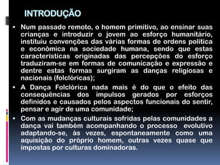 INTRODUÇÃO
 Num passado remoto, o homem primitivo, ao ensinar suas
  crianças e introduzir o jovem ao esforço humanitário,
  instituiu convenções das várias formas de ordens política
  e econômica na sociedade humana, sendo que estas
  características originadas das percepções do esforço
  traduziram-se em formas de comunicação e expressão e
  dentre estas formas surgiram as danças religiosas e
  nacionais (folclóricas);
 A Dança Folclórica nada mais é do que o efeito das
  consequências dos impulsos gerados por esforços
  definidos e causados pelos aspectos funcionais do sentir,
  pensar e agir de uma comunidade;
 Com as mudanças culturais sofridas pelas comunidades a
  dança vai também acompanhando o processo evolutivo
  adaptando-se, às vezes, espontaneamente como uma
  aquisição do próprio homem, outras vezes quase que
  impostas por culturas dominadoras.
 
