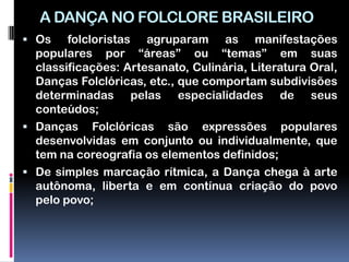 A DANÇA NO FOLCLORE BRASILEIRO
 Os    folcloristas agruparam as manifestações
  populares por “áreas” ou “temas” em suas
  classificações: Artesanato, Culinária, Literatura Oral,
  Danças Folclóricas, etc., que comportam subdivisões
  determinadas pelas especialidades de seus
  conteúdos;
 Danças Folclóricas são expressões populares
  desenvolvidas em conjunto ou individualmente, que
  tem na coreografia os elementos definidos;
 De simples marcação rítmica, a Dança chega à arte
  autônoma, liberta e em contínua criação do povo
  pelo povo;
 