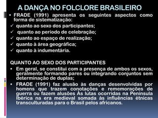 A DANÇA NO FOLCLORE BRASILEIRO
 FRADE (1991) apresenta os seguintes aspectos como
 forma de sistematização:
 quanto ao sexo dos participantes;
 quanto ao período de celebração;
 quanto ao espaço de realização;
 quanto à área geográfica;
 quanto à indumentária.

QUANTO AO SEXO DOS PARTICIPANTES
 Em geral, se constitui com a presença de ambos os sexos,
  geralmente formando pares ou integrando conjuntos sem
  determinação de duplas;
 FRADE (1991) faz alusão às danças desenvolvidas por
  homens que trazem conotações e rememorações de
  guerra ou fazem alusões Às lutas ocorridas na Península
  Ibérica na era medieval somada às influências étnicas
  transculturadas para o Brasil pelos africanos.
 