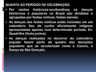 QUANTO AO PERÍODO DE CELEBRAÇÃO
 Por razões históricas-aculturativas as danças
  folclóricas e populares no Brasil são divididas e
  agrupadas por festas cíclicas, festas móveis;
 As danças das festas cíclicas estão incluídas em um
  calendário fixo de cunho oficialmente religioso
  apresentadas apenas num determinado período. Ex:
  Quadrilha (festa junina);
 As danças realizadas no decorrer do calendário
  popular fazem parte do quadro das devoções
  populares que as secularizam como o Cururu, a
  Dança do São Gonçalo;
 