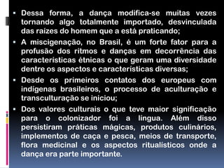  Dessa forma, a dança modifica-se muitas vezes
  tornando algo totalmente importado, desvinculada
  das raízes do homem que a está praticando;
 A miscigenação, no Brasil, é um forte fator para a
  profusão dos ritmos e danças em decorrência das
  características étnicas o que geram uma diversidade
  dentre os aspectos e características diversas;
 Desde os primeiros contatos dos europeus com
  indígenas brasileiros, o processo de aculturação e
  transculturação se iniciou;
 Dos valores culturais o que teve maior significação
  para o colonizador foi a língua. Além disso
  persistiram práticas mágicas, produtos culinários,
  implementos de caça e pesca, meios de transporte,
  flora medicinal e os aspectos ritualísticos onde a
  dança era parte importante.
 