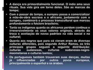  A dança era primordialmente funcional. O índio ama seus
    rituais. Sua vida gira em torno deles. São as marcas do
    tempo;
   Com o passar do tempo, o europeu passa a comercializar
    a mão-de-obra escrava e o africano, juntamente com o
    europeu, combinará o processo transcultural que marcou
    profundamente o folclore brasileiro;
   Tanto os indígenas quanto os africanos perdem contínua e
    irreversivelmente os seus valores originais, através da
    troca e aceitação de novos padrões na vida social e na
    cultural;
   Quanto aos negros que para cá vieram eram de diversas
    culturas diferentes, pois segundo Arthur Ramos, os três
    principais grupos seguem a seguinte distribuição:
    culturas     sudanesas,     culturas    sudanesas-negro-
    maometanas e culturas bantos;
   Os portugueses também trouxeram suas danças, muitas
    já    influenciadas    por   outros   povos    europeus,
    principalmente o espanhol e os árabes.
 