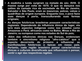  A modinha e lundu surgiram na metade do séc. XVIII. O
  maxixe surge por volta de 1870. O que se dançava nos
  salões da camada rica da sociedade do Rio de Janeiro,
  Salvador e São Paulo, eram as mazurcas, polcas, valsas e
  quadrilhas de origem europeia. Enquanto isso, o povo fazia
  suas danças à parte, transculturando suas formas
  originais;
 As danças folclóricas brasileiras possuem características
  regionais. Dependendo da influência étnica do lugar, ela
  terá mais aspectos indígenas como nos estados como
  Amazonas e Pará; africanos como na Bahia, Minas e Rio de
  Janeiro; ou europeus como nos estados do Sul do país;
 Além das influências étnicas nas Danças, evidenciam
  também o sincretismo religioso “afro-católico” que é
  aspecto decorrente do primeiro a influenciar as
  manifestações folclóricas e típicas em nosso país.
  Portanto, cada região brasileira possui características
  étnicas e culturais diversificada que influenciam o pensar,
  sentir e agir das respectivas regiões.
 