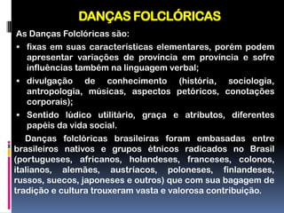 DANÇAS FOLCLÓRICAS
As Danças Folclóricas são:
 fixas em suas características elementares, porém podem
  apresentar variações de província em província e sofre
  influências também na linguagem verbal;
 divulgação   de conhecimento (história, sociologia,
  antropologia, músicas, aspectos petóricos, conotações
  corporais);
 Sentido lúdico utilitário, graça e atributos, diferentes
  papéis da vida social.
   Danças folclóricas brasileiras foram embasadas entre
brasileiros nativos e grupos étnicos radicados no Brasil
(portugueses, africanos, holandeses, franceses, colonos,
italianos, alemães, austríacos, poloneses, finlandeses,
russos, suecos, japoneses e outros) que com sua bagagem de
tradição e cultura trouxeram vasta e valorosa contribuição.
 