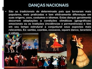 DANÇAS NACIONAIS
 São as tradicionais de determinado país que tornaram mais
  populares, mais praticadas e tem efetivamente diferenças em
  suas origens, usos, costumes e idiomas. Estas danças geralmente
  decorrem adaptações a condições climáticas (geográficas)
  emocionais ou as tradições (incidências e permanências) e têm
  em seu tempo estrutural a conjuntural seus aspectos mais
  relevantes. Ex: samba, czardas, cossacos, square dance, tarantela
  e valsas.
 