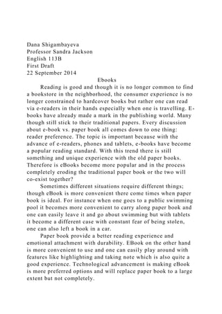 Dana Shigambayeva
Professor Sandra Jackson
English 113B
First Draft
22 September 2014
Ebooks
Reading is good and though it is no longer common to find
a bookstore in the neighborhood, the consumer experience is no
longer constrained to hardcover books but rather one can read
via e-readers in their hands especially when one is travelling. E-
books have already made a mark in the publishing world. Many
though still stick to their traditional papers. Every discussion
about e-book vs. paper book all comes down to one thing:
reader preference. The topic is important because with the
advance of e-readers, phones and tablets, e-books have become
a popular reading standard. With this trend there is still
something and unique experience with the old paper books.
Therefore is eBooks become more popular and in the process
completely eroding the traditional paper book or the two will
co-exist together?
Sometimes different situations require different things;
though eBook is more convenient there come times when paper
book is ideal. For instance when one goes to a public swimming
pool it becomes more convenient to carry along paper book and
one can easily leave it and go about swimming but with tablets
it become a different case with constant fear of being stolen,
one can also left a book in a car.
Paper book provide a better reading experience and
emotional attachment with durability. EBook on the other hand
is more convenient to use and one can easily play around with
features like highlighting and taking note which is also quite a
good experience. Technological advancement is making eBook
is more preferred options and will replace paper book to a large
extent but not completely.
 