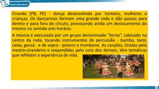 Ciranda (PB, PE) - dança desenvolvida por homens, mulheres e
crianças. Os dançarinos formam uma grande roda e dão passos para
dentro e para fora do círculo, provocando ainda um deslocamento do
mesmo no sentido anti-horário.
A música é executada por um grupo denominado “terno”, colocado no
centro da roda, tocando instrumentos de percussão - bumbo, tarol,
caixa, ganzá - e de sopro - pistons e trombone. As canções, tiradas pelo
mestre-cirandeiro e respondidas pelo coro dos demais, têm temáticas
que refletem a experiência de vida.
10
 