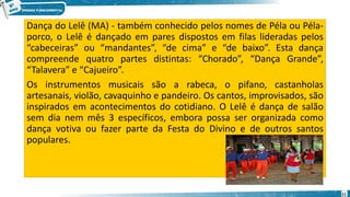 Dança do Lelê (MA) - também conhecido pelos nomes de Péla ou Péla-
porco, o Lelê é dançado em pares dispostos em filas lideradas pelos
“cabeceiras” ou “mandantes”, “de cima” e “de baixo”. Esta dança
compreende quatro partes distintas: “Chorado”, “Dança Grande”,
“Talavera” e “Cajueiro”.
Os instrumentos musicais são a rabeca, o pifano, castanholas
artesanais, violão, cavaquinho e pandeiro. Os cantos, improvisados, são
inspirados em acontecimentos do cotidiano. O Lelê é dança de salão
sem dia nem mês 3 específicos, embora possa ser organizada como
dança votiva ou fazer parte da Festa do Divino e de outros santos
populares.
11
 