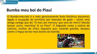 Bumba meu boi do Piauí
O Bumba-meu-boi é a mais genuinamente festa folclórica piauiense,
ligada à ocupação do território por fazendas de gado – existe uma
antiga cantiga que diz “O meu boi morreu/ que será de mim?/ Manda
buscar outro, maninha/ lá no Piauí”. O folguedo conta a estória de
Catirina, mulher de Chico Vaqueiro que, estando grávida, desejou
comer a língua do boi mais bonito da fazenda.
12
 