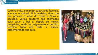 Catirina induz o marido, capataz da fazenda,
a matar o animal. O fazendeiro, dono do
boi, procura o autor do crime e Chico é
acusado. Vários doutores são chamados
para curar o boi e, depois de muitas
peripécias, onde há julgamento e perdão,
termina tudo em festa e dança,
comemorando sua cura.
13
 