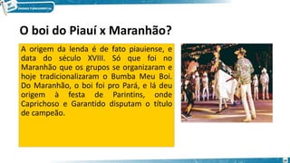O boi do Piauí x Maranhão?
A origem da lenda é de fato piauiense, e
data do século XVIII. Só que foi no
Maranhão que os grupos se organizaram e
hoje tradicionalizaram o Bumba Meu Boi.
Do Maranhão, o boi foi pro Pará, e lá deu
origem à festa de Parintins, onde
Caprichoso e Garantido disputam o título
de campeão.
14
 