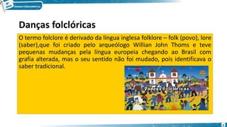 Danças folclóricas
O termo folclore é derivado da língua inglesa folklore – folk (povo), lore
(saber),que foi criado pelo arqueólogo Willian John Thoms e teve
pequenas mudanças pela língua europeia chegando ao Brasil com
grafia alterada, mas o seu sentido não foi mudado, pois identificava o
saber tradicional.
2
 