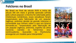 Folclores no Brasil
No Brasil no final do século XVIII e início do
século XIX em meio à grande opressão sofrida
pela cultura popular a mesma foi valorizada pelos
intelectuais românticos, esses estudiosos foram
responsáveis pela fabricação de um popular
ingênuo, anônimo devido ao grande interesse e
curiosidade que tinham sobre o que era bizarro
tornando-se: “responsáveis pela fabricação de
um popular ingênuo, anônimo, espelho da alma
nacional, [sendo] os folcloristas seus
continuadores, buscando no Positivismo
emergente um modelo para interpretálo” .
3
 