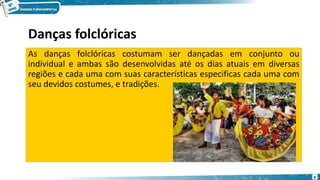 Danças folclóricas
As danças folclóricas costumam ser dançadas em conjunto ou
individual e ambas são desenvolvidas até os dias atuais em diversas
regiões e cada uma com suas características especificas cada uma com
seu devidos costumes, e tradições.
4
 
