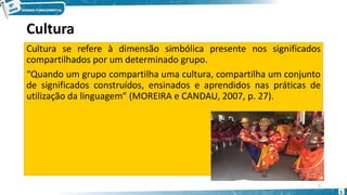 Cultura
Cultura se refere à dimensão simbólica presente nos significados
compartilhados por um determinado grupo.
“Quando um grupo compartilha uma cultura, compartilha um conjunto
de significados construídos, ensinados e aprendidos nas práticas de
utilização da linguagem” (MOREIRA e CANDAU, 2007, p. 27).
5
5
 