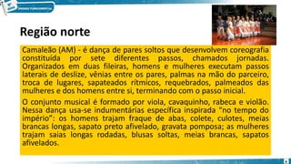 Região norte
Camaleão (AM) - é dança de pares soltos que desenvolvem coreografia
constituída por sete diferentes passos, chamados jornadas.
Organizados em duas fileiras, homens e mulheres executam passos
laterais de deslize, vênias entre os pares, palmas na mão do parceiro,
troca de lugares, sapateados rítmicos, requebrados, palmeados das
mulheres e dos homens entre si, terminando com o passo inicial.
O conjunto musical é formado por viola, cavaquinho, rabeca e violão.
Nessa dança usa-se indumentárias específica inspirada “no tempo do
império”: os homens trajam fraque de abas, colete, culotes, meias
brancas longas, sapato preto afivelado, gravata pomposa; as mulheres
trajam saias longas rodadas, blusas soltas, meias brancas, sapatos
afivelados.
6
 