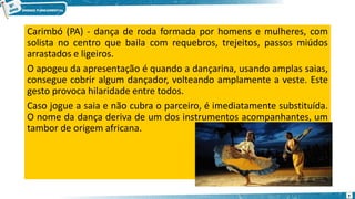 Carimbó (PA) - dança de roda formada por homens e mulheres, com
solista no centro que baila com requebros, trejeitos, passos miúdos
arrastados e ligeiros.
O apogeu da apresentação é quando a dançarina, usando amplas saias,
consegue cobrir algum dançador, volteando amplamente a veste. Este
gesto provoca hilaridade entre todos.
Caso jogue a saia e não cubra o parceiro, é imediatamente substituída.
O nome da dança deriva de um dos instrumentos acompanhantes, um
tambor de origem africana.
7
 