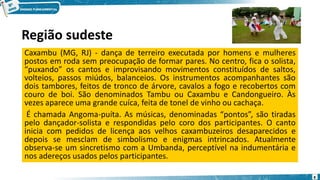 Região sudeste
Caxambu (MG, RJ) - dança de terreiro executada por homens e mulheres
postos em roda sem preocupação de formar pares. No centro, fica o solista,
“puxando” os cantos e improvisando movimentos constituídos de saltos,
volteios, passos miúdos, balanceios. Os instrumentos acompanhantes são
dois tambores, feitos de tronco de árvore, cavalos a fogo e recobertos com
couro de boi. São denominados Tambu ou Caxambu e Candongueiro. Às
vezes aparece uma grande cuíca, feita de tonel de vinho ou cachaça.
É chamada Angoma-puíta. As músicas, denominadas “pontos”, são tiradas
pelo dançador-solista e respondidas pelo coro dos participantes. O canto
inicia com pedidos de licença aos velhos caxambuzeiros desaparecidos e
depois se mesclam de simbolismo e enigmas intrincados. Atualmente
observa-se um sincretismo com a Umbanda, perceptível na indumentária e
nos adereços usados pelos participantes.
8
 