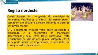 Região nordeste
Cavalo Piancó (PI) - originária do município de
Amarante, cavalheiros e damas, formando pares,
compõem um círculo e dançam imitando o trote de
um cavalo manco.
O 2 andamento musical varia entre apressado e
moderado e a coreografia às marcações
determinadas pela letra: trote apressado, trote
requebrado, batidas de pés, galope saltitante etc. A
letra pode ainda ser improvisada, o que influi na
coreografia dos dançadores.
9
 
