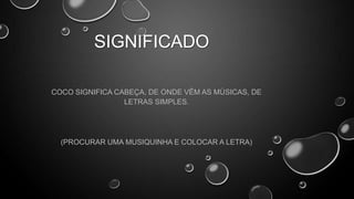 SIGNIFICADO
COCO SIGNIFICA CABEÇA, DE ONDE VÊM AS MÚSICAS, DE
LETRAS SIMPLES.

(PROCURAR UMA MUSIQUINHA E COLOCAR A LETRA)

 