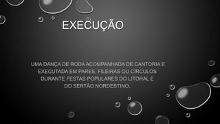EXECUÇÃO

UMA DANÇA DE RODA ACOMPANHADA DE CANTORIA E
EXECUTADA EM PARES, FILEIRAS OU CÍRCULOS
DURANTE FESTAS POPULARES DO LITORAL E
DO SERTÃO NORDESTINO.

 