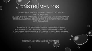 INSTRUMENTOS
O SOM CARACTERÍSTICO DO COCO VEM DE QUATRO
INSTRUMENTOS
(GANZÁ, SURDO, PANDEIRO E TRIÂNGULO), MAS O QUE MARCA
MESMO A CADÊNCIA DESSE RITMO É O REPICAR ACELERADO
DOS TAMANCOS

A SANDÁLIA DE MADEIRA É QUASE COMO UM QUINTO
INSTRUMENTO, SE DUVIDAR, O MAIS IMPORTANTE DELES.
ALÉM DISSO, A SONORIDADE É COMPLETADA COM AS PALMAS.

MOSTRAR AS FOTINHAS DOS INSTRUMES

 