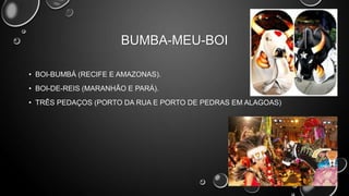BUMBA-MEU-BOI
• BOI-BUMBÁ (RECIFE E AMAZONAS).
• BOI-DE-REIS (MARANHÃO E PARÁ).
• TRÊS PEDAÇOS (PORTO DA RUA E PORTO DE PEDRAS EM ALAGOAS)

 