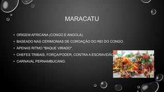 MARACATU
• ORIGEM AFRICANA (CONGO E ANGOLA).
• BASEADO NAS CERIMONIAS DE COROAÇÃO DO REI DO CONGO.
• APENAS RITMO "BAQUE VIRADO".
• CHEFES TRIBAIS, FORÇA/PODER, CONTRA A ESCRAVIDÃO.
• CARNAVAL PERNAMBUCANO.

 