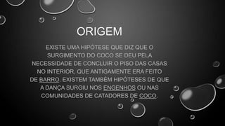 ORIGEM
EXISTE UMA HIPÓTESE QUE DIZ QUE O
SURGIMENTO DO COCO SE DEU PELA
NECESSIDADE DE CONCLUIR O PISO DAS CASAS
NO INTERIOR, QUE ANTIGAMENTE ERA FEITO
DE BARRO. EXISTEM TAMBÉM HIPÓTESES DE QUE
A DANÇA SURGIU NOS ENGENHOS OU NAS
COMUNIDADES DE CATADORES DE COCO.

 