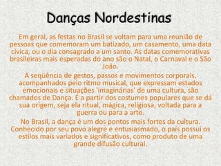 Danças Nordestinas
Em geral, as festas no Brasil se voltam para uma reunião de
pessoas que comemoram um batizado, um casamento, uma data
cívica, ou o dia consagrado a um santo. As datas comemorativas
brasileiras mais esperadas do ano são o Natal, o Carnaval e o São
João.
A seqüência de gestos, passos e movimentos corporais,
acompanhados pelo ritmo musical, que expressam estados
emocionais e situações 'imaginárias' de uma cultura, são
chamados de Dança. É a partir dos costumes populares que se dá
sua origem, seja ela ritual, mágica, religiosa, voltada para a
guerra ou para a arte.
No Brasil, a dança é um dos pontos mais fortes da cultura.
Conhecido por seu povo alegre e entusiasmado, o país possui os
estilos mais variados e significativos, como produto de uma
grande difusão cultural.
 