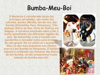 Bumba-Meu-Boi
O Nordeste é considerado berço das
principais variedades, tais como: boi
calemba, bumba (Recife), boi-de-reis, boi-
bumbá (Maranhão, Pará, Amazonas), Três
pedaços (Porto da Rua, Porto de Pedras) em
Alagoas. A narrativa encenada sobre o boi é
muito semelhante nas diferentes regiões do
país. No Maranhão, o boi é tocado com
pandeirões e roncador (uma cuíca enorme,
de som grave). No sul utiliza-se o acordeão.
Mas um dos mais populares nos últimos
anos é o boi-bumbá no Amazonas. O folclore
caboclo é celebrado nas fantasias dos blocos
de boi-bumbá, versão amazonense muito
popular do bumba-meu-boi.
 