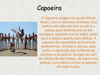 Capoeira
A Capoeira chegou no século XVI ao
Brasil, com os escravos africanos. Sua
prática era aplicada com os pés e a
cabeça para defenderem-se dos
europeus, lutavam com as mãos, tanto
para o ataque quanto para defesa. A
capoeira foi camuflada na forma de
pantomimas mímicas e danças, para
evitar a repressão dos senhores de
escravos e da polícia. Sempre ao som
da música de berimbaus, da boca e das
palmas, sua prática tornou-se popular
em todo o país.
 