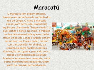 Maracatú
O maracatu tem origem africana,
baseado nas cerimônias de coroação dos
reis do Congo. O ritmo é marcado
apenas com percussão, produzindo
aquilo que chamam de "baque virado", o
qual instiga à dança. No início, a tradição
se deu pela necessidade que os chefes
tribais vindos do Congo e Angola tinham
de mostrar sua força e poder, mesmo
com a escravidão. Foi símbolo da
resistência negra no Brasil contra a
dominação portuguesa, passando com o
tempo a ser incorporado à cultura
brasileira. Atualmente o maracatu, entre
outras manifestações populares, fazem
parte do carnaval pernambucano.
 