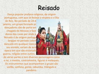 Reisado
Dança popular profana-religiosa, de origem
portuguesa, com que se festeja a véspera e o Dia
de Reis. No período de 24 de dezembro a 06 de
janeiro, um grupo formado por músicos, cantores e
dançadores vão de porta em porta anunciando a
chegada do Messias e fazendo louvações aos
donos das casas por onde passam e dançam. O
Reisado é de origem portuguesa e instalou-se em
Sergipe no período colonial. Atualmente, é
dançado em qualquer época do ano, os temas de
seu enredo, variam de acordo com o local e a
época em que são encenados, podem ser: amor,
guerra, religião entre outros. O Reisado se compõe
de várias partes e tem diversos personagens como
o rei, o mestre, contramestre, figuras e moleques.
Os instrumentos que acompanham o grupo são
violão, sanfona, ganzá, zabumba, triângulo e
pandeiro.
 