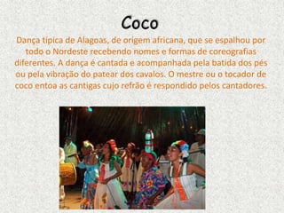 Coco
Dança típica de Alagoas, de origem africana, que se espalhou por
todo o Nordeste recebendo nomes e formas de coreografias
diferentes. A dança é cantada e acompanhada pela batida dos pés
ou pela vibração do patear dos cavalos. O mestre ou o tocador de
coco entoa as cantigas cujo refrão é respondido pelos cantadores.
 