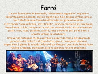 Forró
O nome forró deriva de forrobodó, "divertimento pagodeiro", segundo o
folclorista Câmara Cascudo. Tanto o pagode (que hoje designa samba) como o
forró são festas que foram transformadas em gêneros musicais.
O forrobodó, "baile ordinário, sem etiqueta", também conhecido por arrasta-pé,
bate-chinela ou fobó, sempre foi movido por vários tipos de música nordestina
(baião, coco, rojão, quadrilha, xaxado, xote) e animado pela pé de bode, a
popular sanfona de oito baixos.
Uma versão fantasiosa chegou a atribuir a origem do forró à deturpação da
pronúncia dos bailes for all (para todos), que no começo do século os
engenheiros ingleses da estrada de ferro Great Western, que servia Pernambuco,
Paraíba e Alagoas, promoviam para os operários nos fins de semana.
 