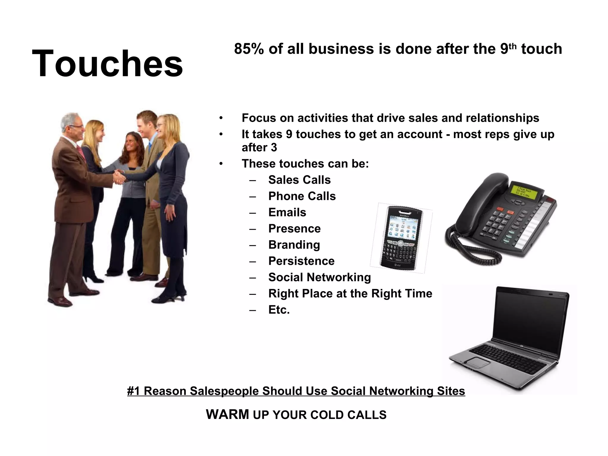 Focus on activities that drive sales and relationships It takes 9 touches to get an account - most reps give up after 3 These touches can be: Sales Calls Phone Calls Emails Presence Branding Persistence Social Networking Right Place at the Right Time Etc. Touches 85% of all business is done after the 9 th  touch #1 Reason Salespeople Should Use Social Networking Sites WARM  UP YOUR COLD CALLS 