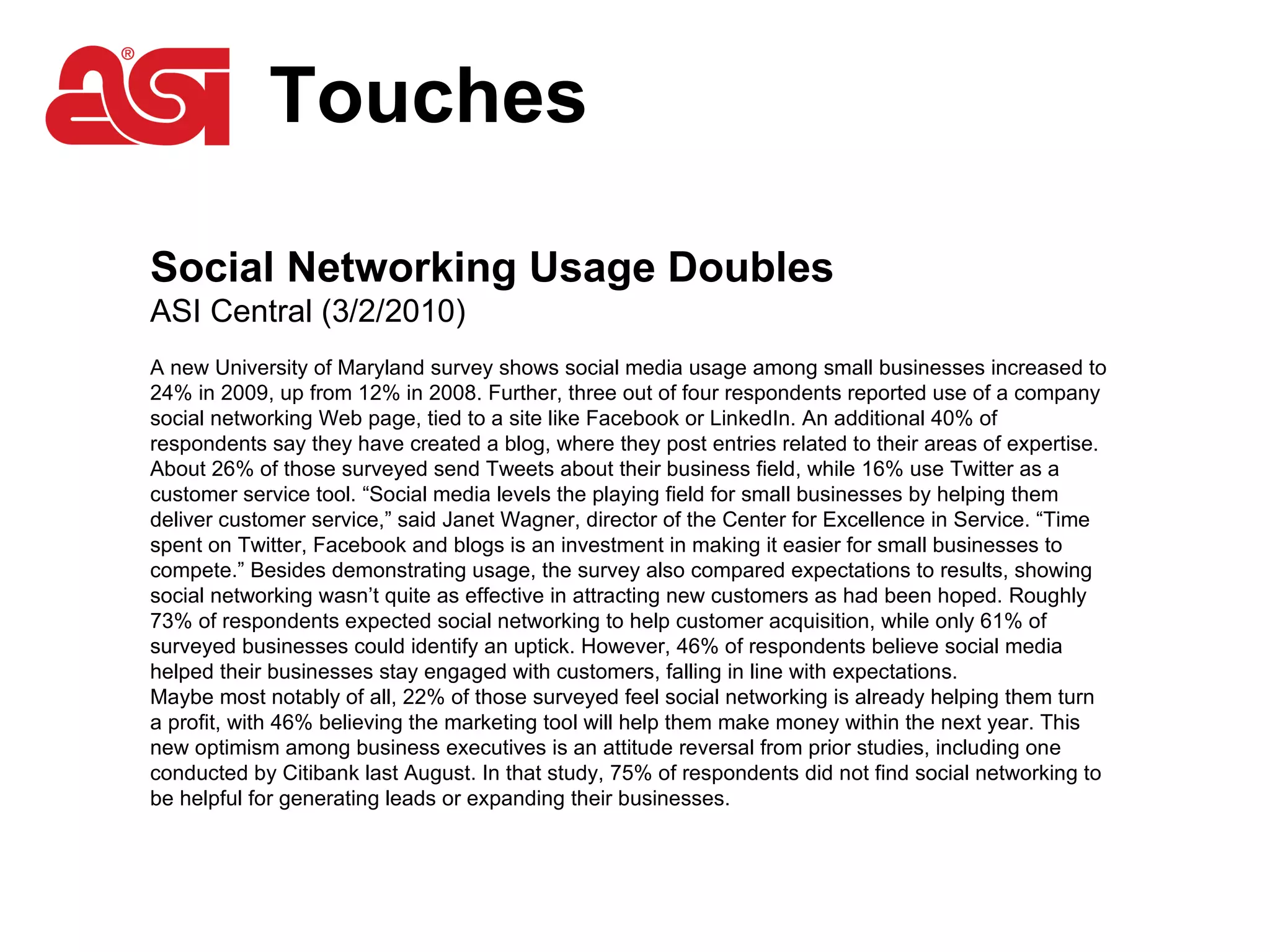 Touches Social Networking Usage Doubles ASI Central (3/2/2010)  A new University of Maryland survey shows social media usage among small businesses increased to 24% in 2009, up from 12% in 2008. Further, three out of four respondents reported use of a company social networking Web page, tied to a site like Facebook or LinkedIn. An additional 40% of respondents say they have created a blog, where they post entries related to their areas of expertise. About 26% of those surveyed send Tweets about their business field, while 16% use Twitter as a customer service tool. “Social media levels the playing field for small businesses by helping them deliver customer service,” said Janet Wagner, director of the Center for Excellence in Service. “Time spent on Twitter, Facebook and blogs is an investment in making it easier for small businesses to compete.” Besides demonstrating usage, the survey also compared expectations to results, showing social networking wasn’t quite as effective in attracting new customers as had been hoped. Roughly 73% of respondents expected social networking to help customer acquisition, while only 61% of surveyed businesses could identify an uptick. However, 46% of respondents believe social media helped their businesses stay engaged with customers, falling in line with expectations.  Maybe most notably of all, 22% of those surveyed feel social networking is already helping them turn a profit, with 46% believing the marketing tool will help them make money within the next year. This new optimism among business executives is an attitude reversal from prior studies, including one conducted by Citibank last August. In that study, 75% of respondents did not find social networking to be helpful for generating leads or expanding their businesses.  
