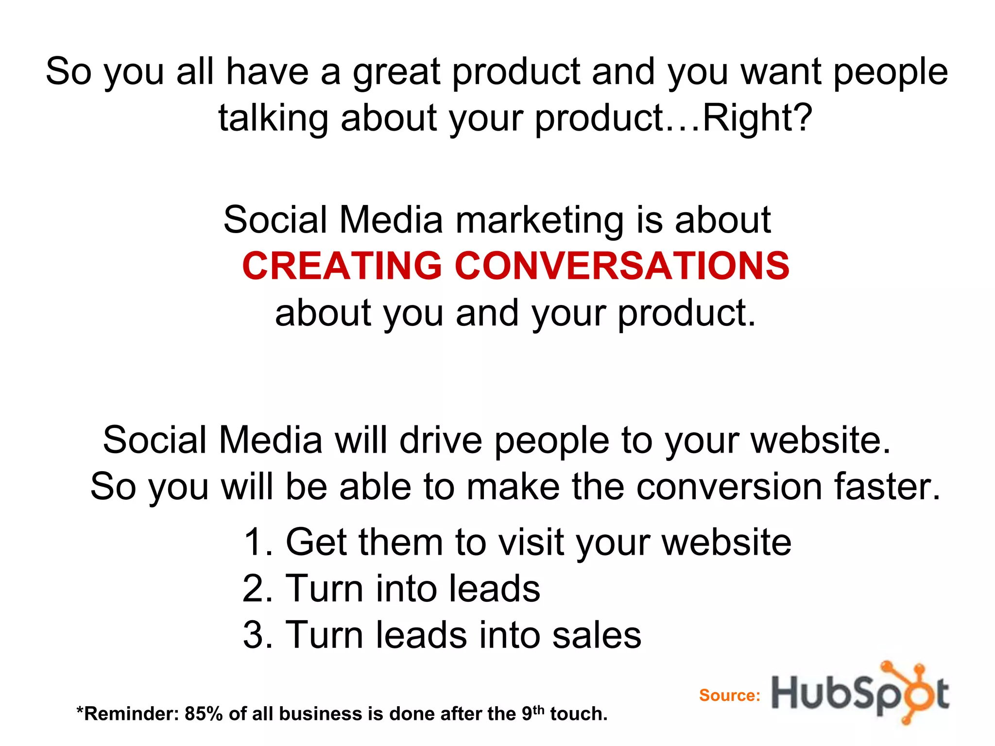So you all have a great product and you want people
          talking about your product…Right?

                Social Media marketing is about
                 CREATING CONVERSATIONS
                  about you and your product.


  Social Media will drive people to your website.
  So you will be able to make the conversion faster.
          1. Get them to visit your website
          2. Turn into leads
          3. Turn leads into sales
                                                                   Source:
 *Reminder: 85% of all business is done after the   9th   touch.
 