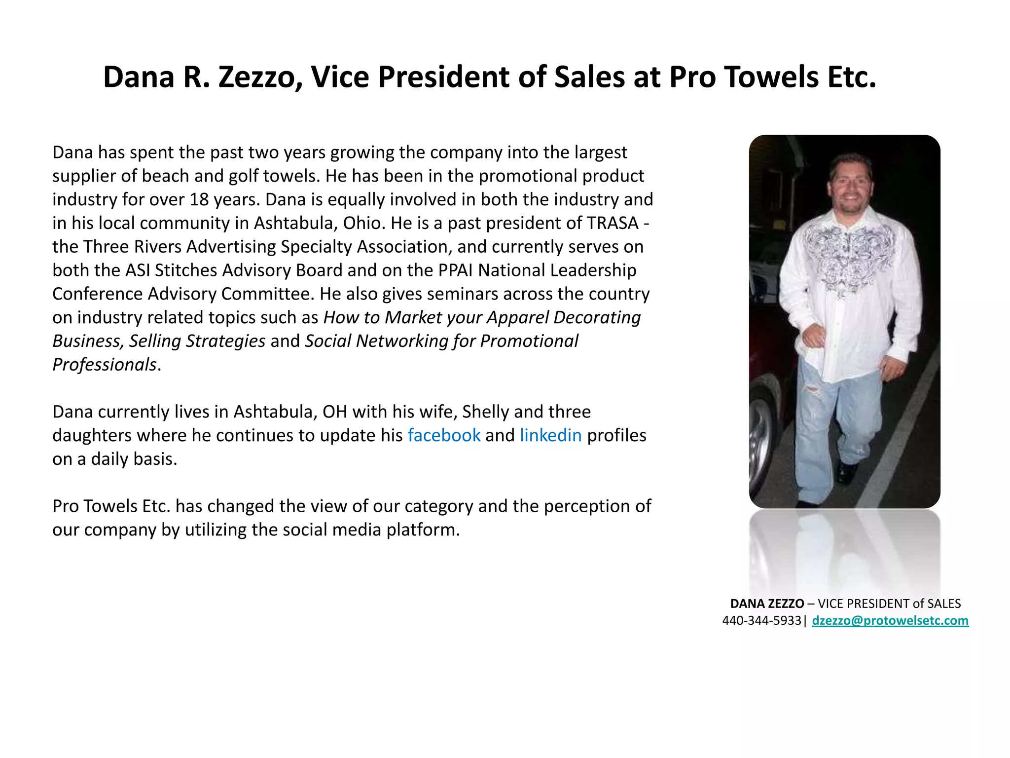 Dana R. Zezzo, Vice President of Sales at Pro Towels Etc.

Dana has spent the past two years growing the company into the largest
supplier of beach and golf towels. He has been in the promotional product
industry for over 18 years. Dana is equally involved in both the industry and
in his local community in Ashtabula, Ohio. He is a past president of TRASA -
the Three Rivers Advertising Specialty Association, and currently serves on
both the ASI Stitches Advisory Board and on the PPAI National Leadership
Conference Advisory Committee. He also gives seminars across the country
on industry related topics such as How to Market your Apparel Decorating
Business, Selling Strategies and Social Networking for Promotional
Professionals.

Dana currently lives in Ashtabula, OH with his wife, Shelly and three
daughters where he continues to update his facebook and linkedin profiles
on a daily basis.

Pro Towels Etc. has changed the view of our category and the perception of
our company by utilizing the social media platform.


                                                                                 DANA ZEZZO – VICE PRESIDENT of SALES
                                                                                440-344-5933| dzezzo@protowelsetc.com
 