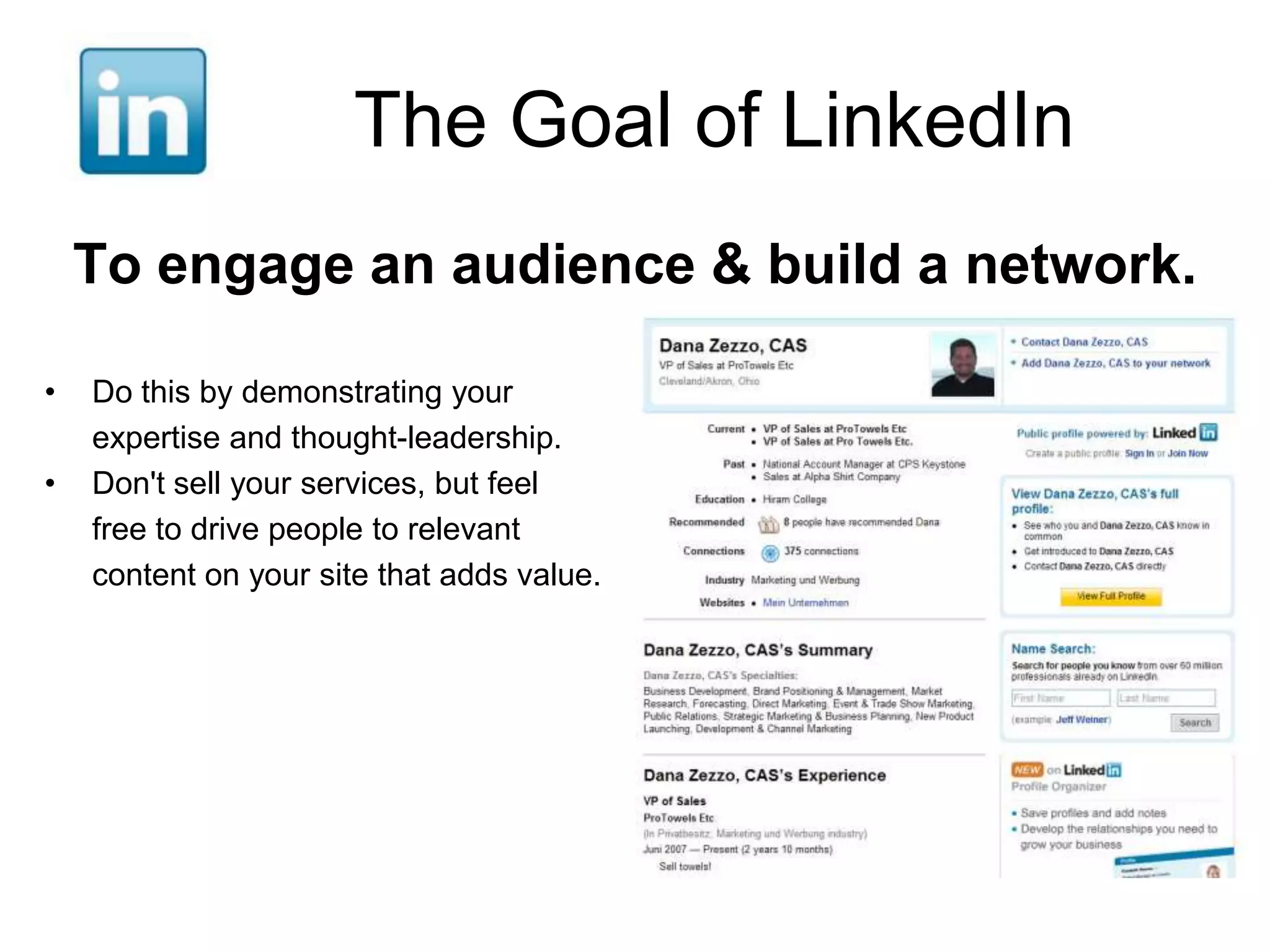 The Goal of LinkedIn
    To engage an audience & build a network.

•   Do this by demonstrating your
    expertise and thought-leadership.
•   Don't sell your services, but feel
    free to drive people to relevant
    content on your site that adds value.
 