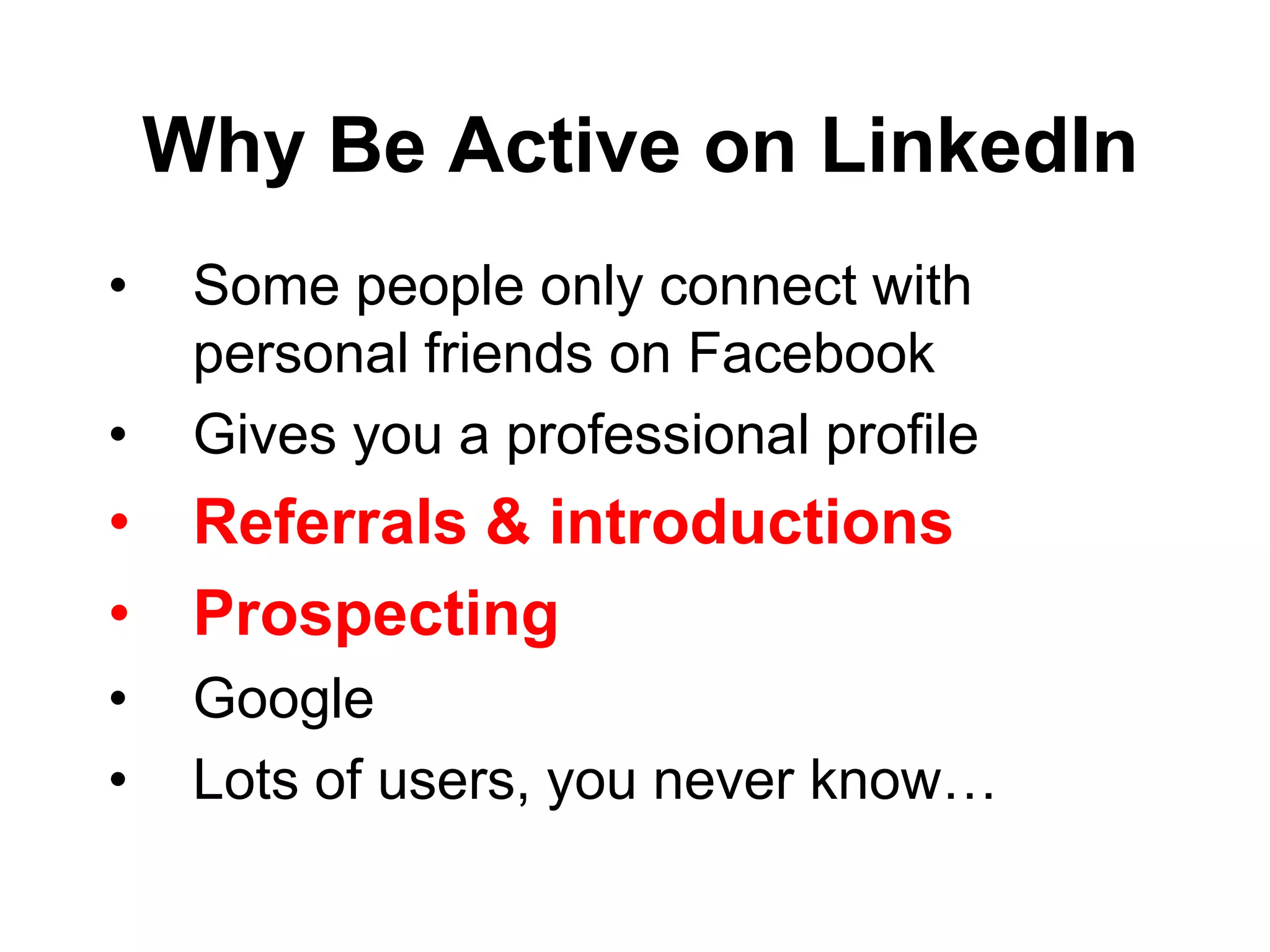 Why Be Active on LinkedIn
•    Some people only connect with
     personal friends on Facebook
•    Gives you a professional profile
• Referrals & introductions
• Prospecting
•    Google
•    Lots of users, you never know…
 