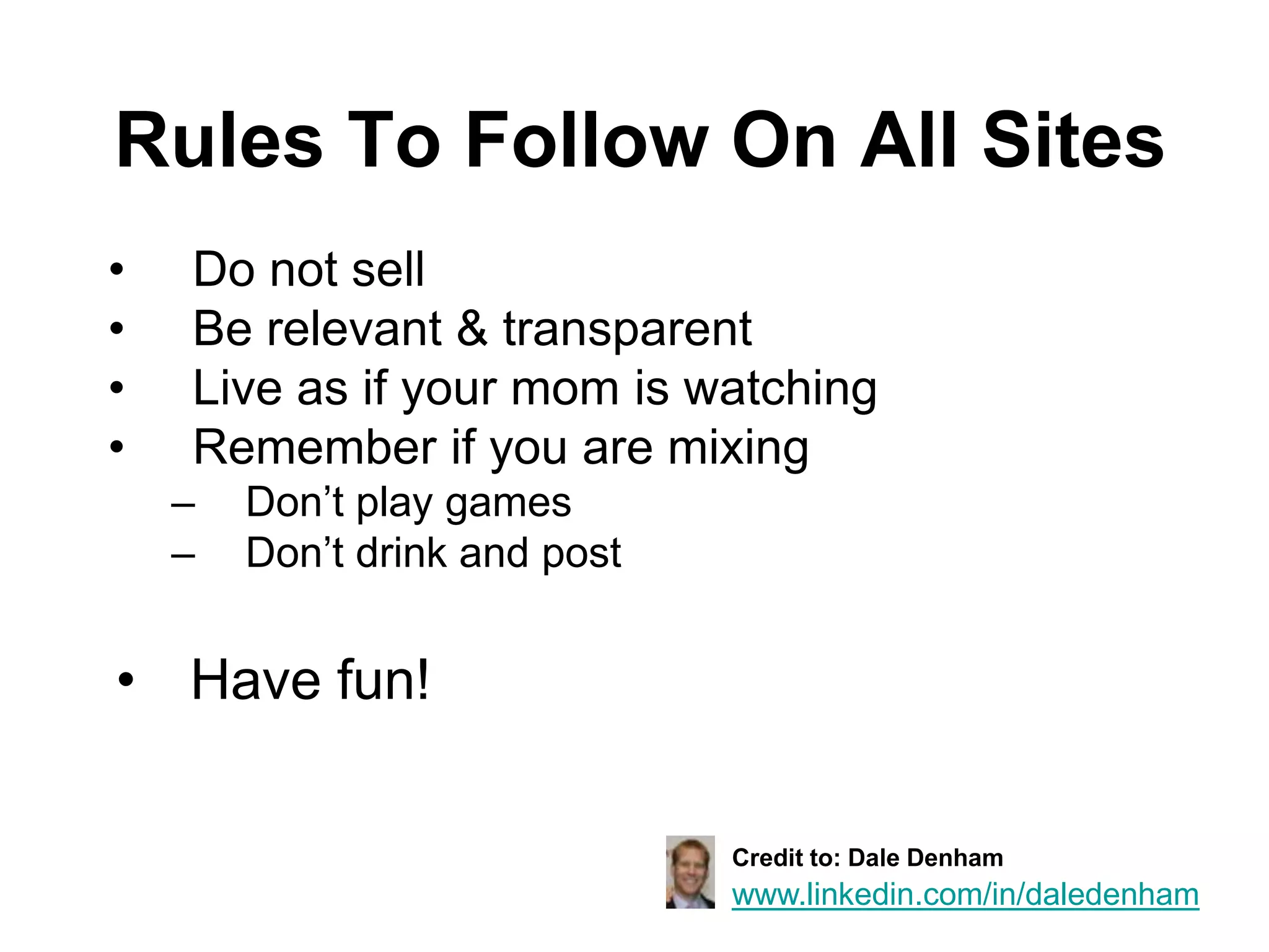 Rules To Follow On All Sites
•   Do not sell
•   Be relevant & transparent
•   Live as if your mom is watching
•   Remember if you are mixing
    –   Don’t play games
    –   Don’t drink and post


• Have fun!

                               Credit to: Dale Denham
                               www.linkedin.com/in/daledenham
 